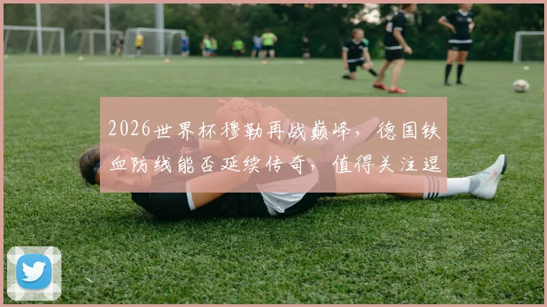 2026世界杯穆勒再战巅峰，德国铁血防线能否延续传奇，值得关注逗