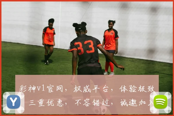 彩神v1官网，权威平台，体验极致，三重优惠，不容错过，诚邀加入